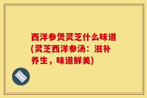 西洋参煲灵芝什么味道(灵芝西洋参汤:滋补养生,味道鲜美)