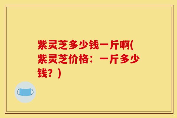紫灵芝多少钱一斤啊(紫灵芝价格:一斤多少钱?)