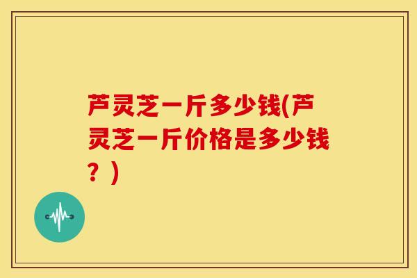 芦灵芝一斤多少钱(芦灵芝一斤价格是多少钱?)