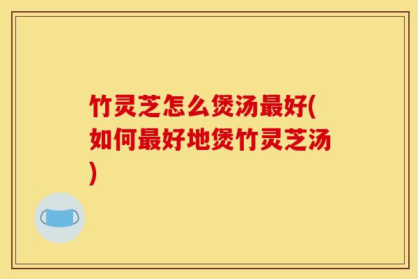 竹灵芝怎么煲汤最好(如何最好地煲竹灵芝汤)