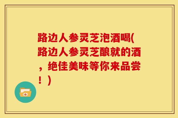 路边人参灵芝泡酒喝(路边人参灵芝酿就的酒,绝佳美味等你来品尝!)