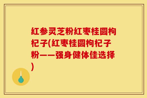 红参灵芝粉红枣桂圆枸杞子(红枣桂圆枸杞子粉——强身健体佳选择)