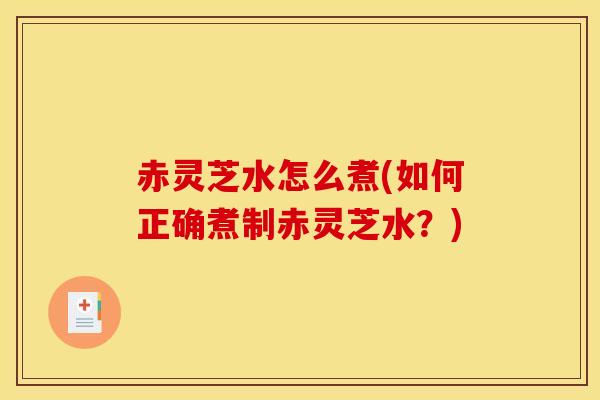 赤灵芝水怎么煮(如何正确煮制赤灵芝水?)