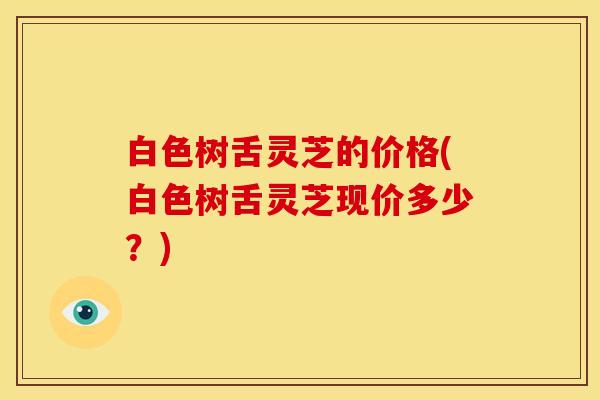 白色树舌灵芝的价格(白色树舌灵芝现价多少?)