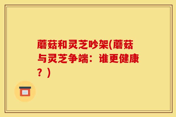 蘑菇和灵芝吵架(蘑菇与灵芝争端:谁更健康?)