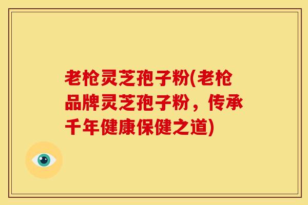 老枪灵芝孢子粉(老枪品牌灵芝孢子粉,传承千年健康保健之道)