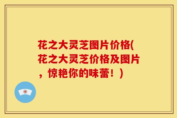 花之大灵芝图片价格(花之大灵芝价格及图片,惊艳你的味蕾!)