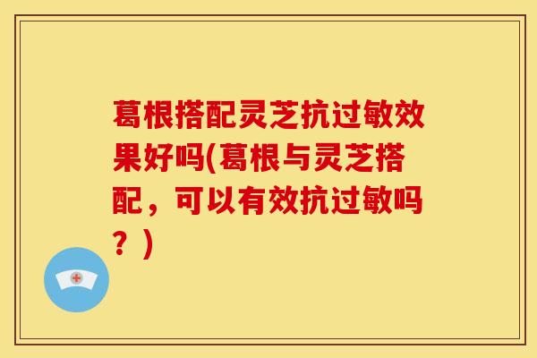 葛根搭配灵芝抗过敏效果好吗(葛根与灵芝搭配，可以有效抗过敏吗？)