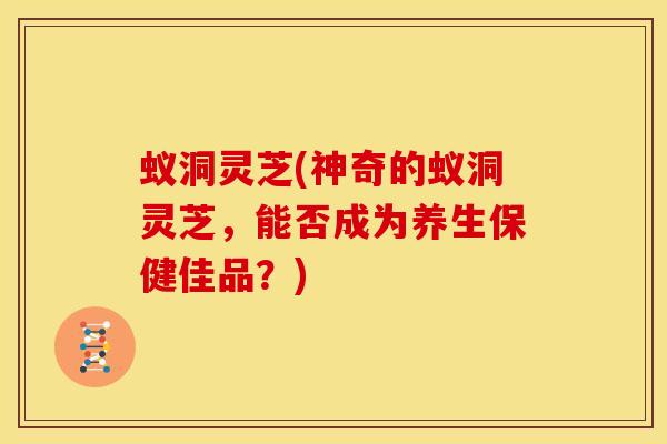蚁洞灵芝(神奇的蚁洞灵芝,能否成为养生保健佳品?)