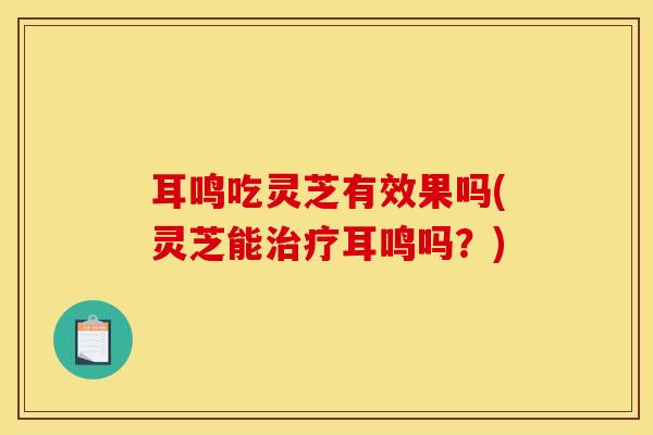 耳鸣吃灵芝有效果吗(灵芝能治疗耳鸣吗？)