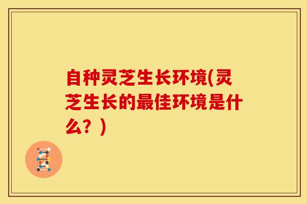 自种灵芝生长环境(灵芝生长的最佳环境是什么?)