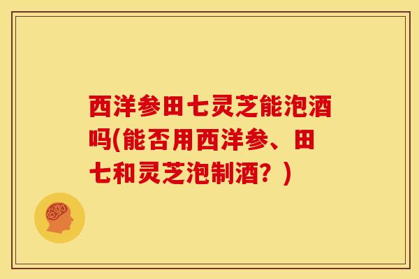 西洋参田七灵芝能泡酒吗(能否用西洋参、田七和灵芝泡制酒?)