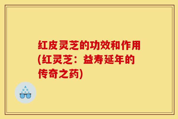 红皮灵芝的功效和作用(红灵芝:益寿延年的传奇之药)