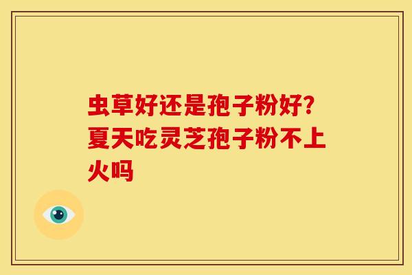 虫草好还是孢子粉好?夏天吃灵芝孢子粉不上火吗