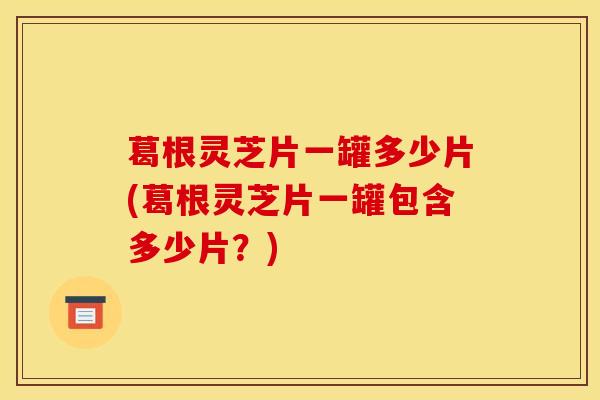 葛根灵芝片一罐多少片(葛根灵芝片一罐包含多少片？)