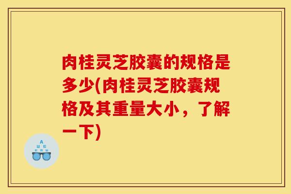 肉桂灵芝胶囊的规格是多少(肉桂灵芝胶囊规格及其重量大小，了解一下)