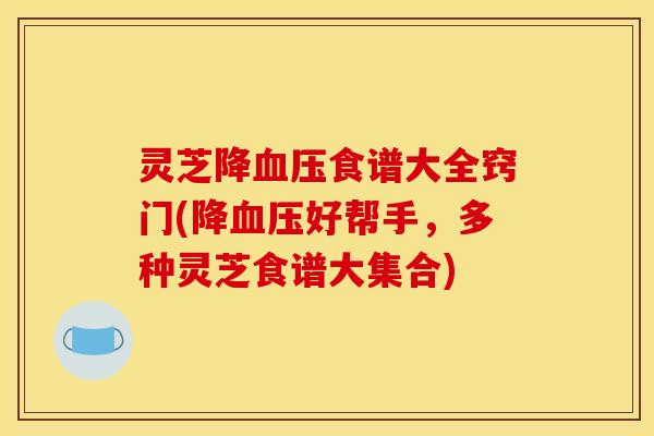 灵芝降血压食谱大全窍门(降血压好帮手,多种灵芝食谱大集合)