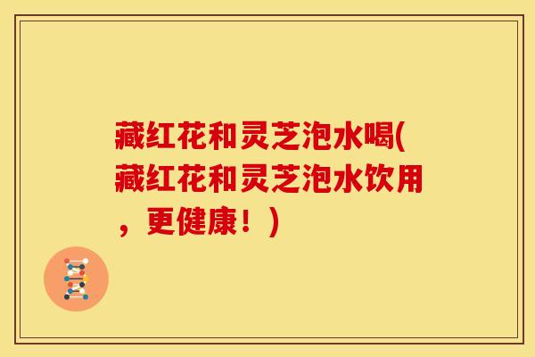 藏红花和灵芝泡水喝(藏红花和灵芝泡水饮用，更健康！)