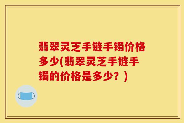 翡翠灵芝手链手镯价格多少(翡翠灵芝手链手镯的价格是多少？)