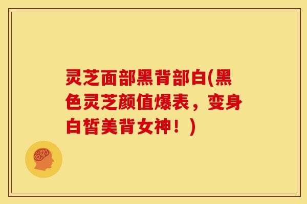 灵芝面部黑背部白(黑色灵芝颜值爆表，变身白皙美背女神！)
