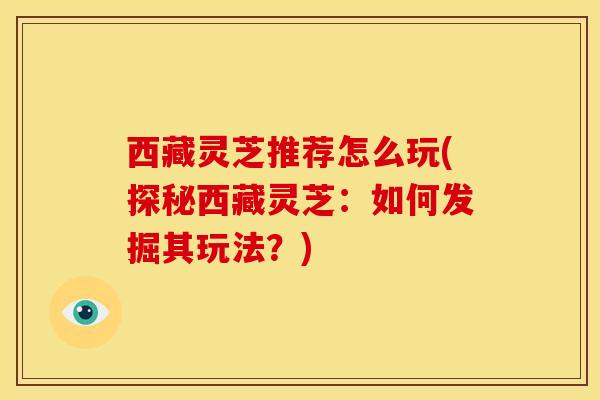 西藏灵芝推荐怎么玩(探秘西藏灵芝:如何发掘其玩法?)