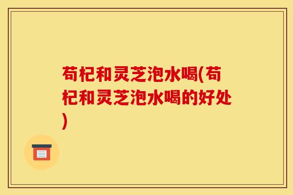 苟杞和灵芝泡水喝(苟杞和灵芝泡水喝的好处)