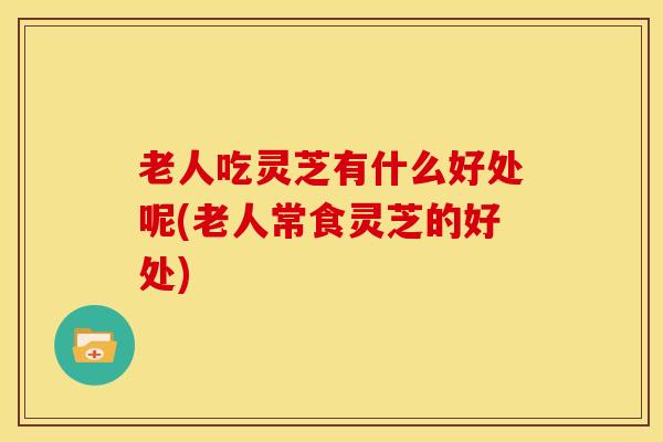 老人吃灵芝有什么好处呢(老人常食灵芝的好处)
