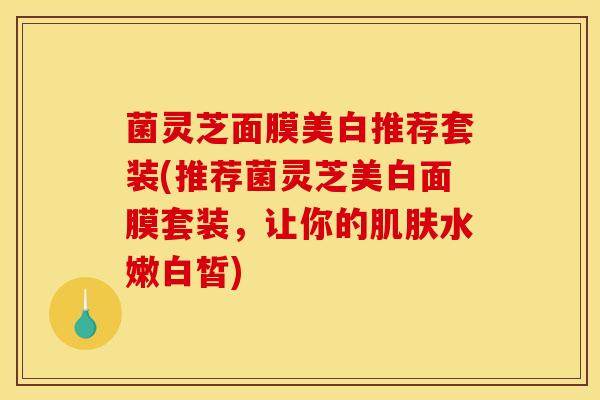 菌灵芝面膜美白推荐套装(推荐菌灵芝美白面膜套装，让你的肌肤水嫩白皙)