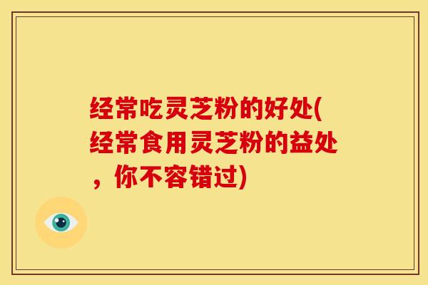 经常吃灵芝粉的好处(经常食用灵芝粉的益处,你不容错过)