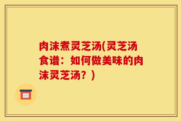 肉沫煮灵芝汤(灵芝汤食谱：如何做美味的肉沫灵芝汤？)