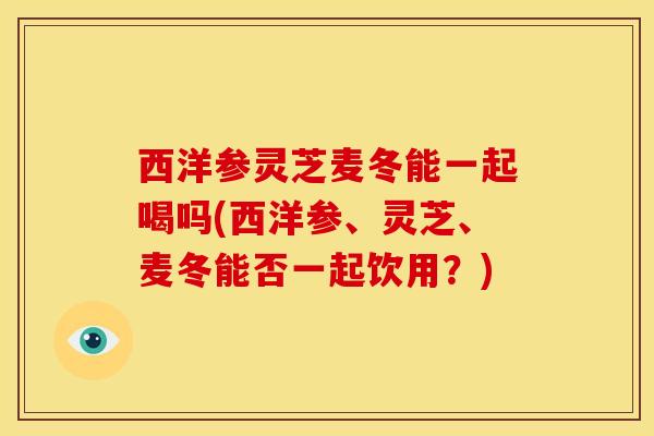 西洋参灵芝麦冬能一起喝吗(西洋参、灵芝、麦冬能否一起饮用?)