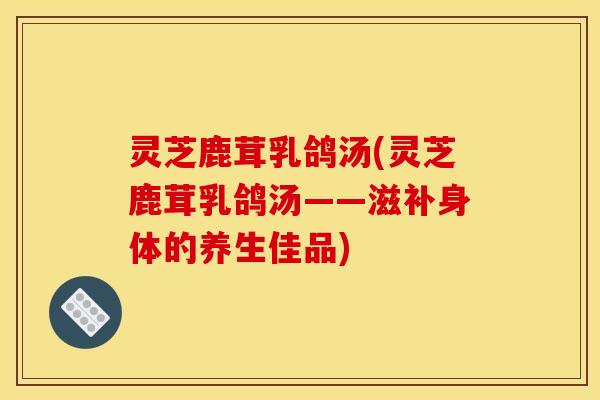 灵芝鹿茸乳鸽汤(灵芝鹿茸乳鸽汤——滋补身体的养生佳品)