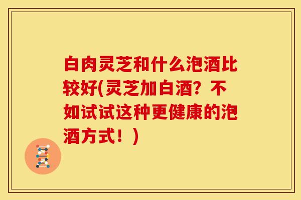 白肉灵芝和什么泡酒比较好(灵芝加白酒？不如试试这种更健康的泡酒方式！)