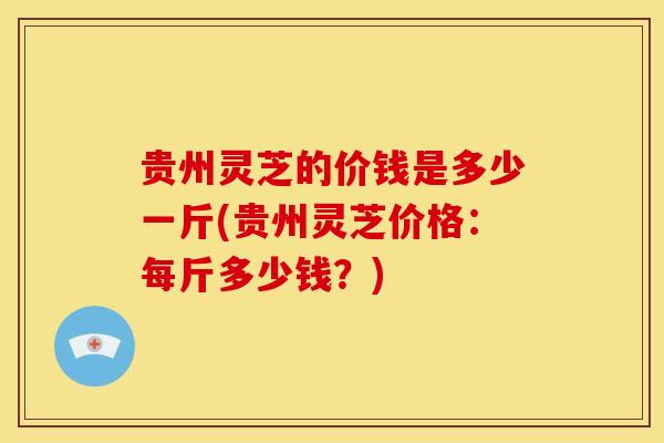 贵州灵芝的价钱是多少一斤(贵州灵芝价格：每斤多少钱？)