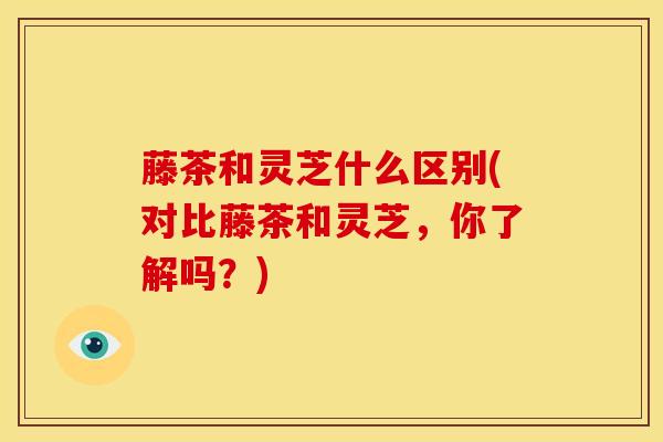 藤茶和灵芝什么区别(对比藤茶和灵芝,你了解吗?)