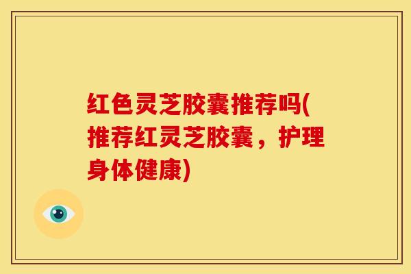 红色灵芝胶囊推荐吗(推荐红灵芝胶囊，护理身体健康)