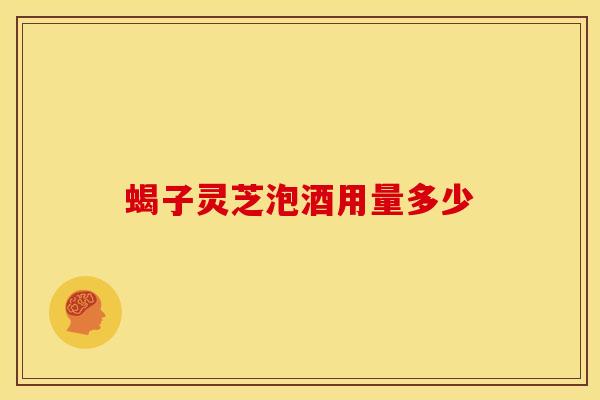 蝎子灵芝泡酒用量多少