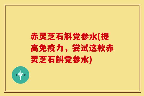 赤灵芝石斛党参水(提高免疫力,尝试这款赤灵芝石斛党参水)