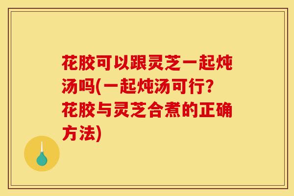 花胶可以跟灵芝一起炖汤吗(一起炖汤可行?花胶与灵芝合煮的正确方法)
