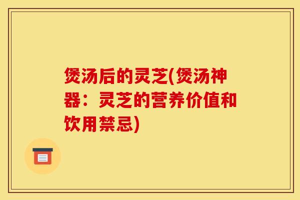 煲汤后的灵芝(煲汤神器:灵芝的营养价值和饮用禁忌)