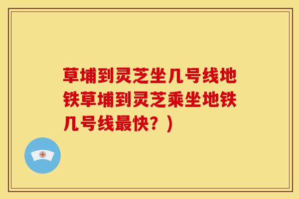 草埔到灵芝坐几号线地铁草埔到灵芝乘坐地铁几号线最快?)