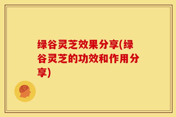 绿谷灵芝效果分享(绿谷灵芝的功效和作用分享)