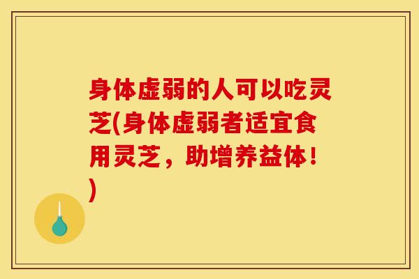 身体虚弱的人可以吃灵芝(身体虚弱者适宜食用灵芝，助增养益体！)