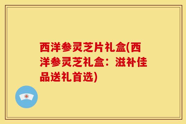 西洋参灵芝片礼盒(西洋参灵芝礼盒：滋补佳品送礼首选)