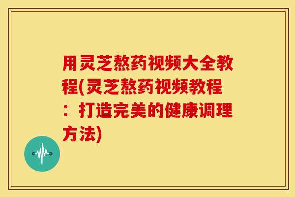 用灵芝熬药视频大全教程(灵芝熬药视频教程:打造完美的健康调理方法)