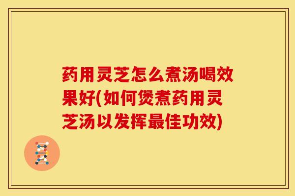 药用灵芝怎么煮汤喝效果好(如何煲煮药用灵芝汤以发挥最佳功效)
