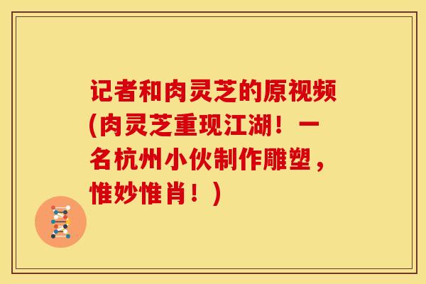 记者和肉灵芝的原视频(肉灵芝重现江湖！一名杭州小伙制作雕塑，惟妙惟肖！)