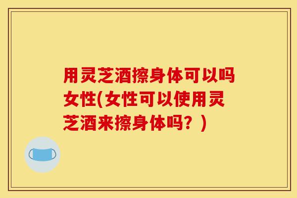 用灵芝酒擦身体可以吗女性(女性可以使用灵芝酒来擦身体吗?)