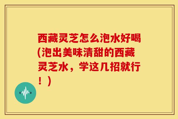 西藏灵芝怎么泡水好喝(泡出美味清甜的西藏灵芝水，学这几招就行！)