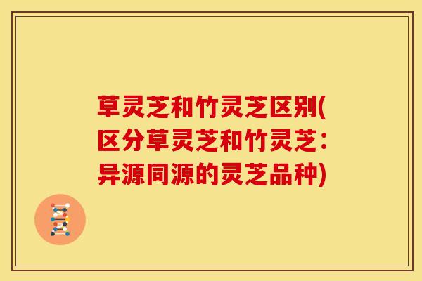 草灵芝和竹灵芝区别(区分草灵芝和竹灵芝:异源同源的灵芝品种)